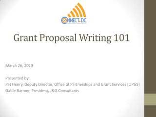 Grant Proposal Writing 101

March 26, 2013

Presented by:
Pat Henry, Deputy Director, Office of Partnerships and Grant Services (OPGS)
Gable Barmer, President, J&G Consultants
 