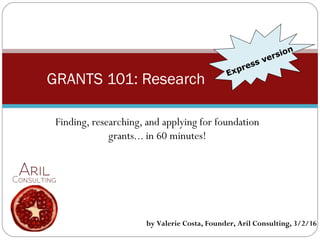 Finding, researching, and applying for foundation
grants... in 60 minutes!
GRANTS 101: Research Express version
by Valerie Costa, Founder, Aril Consulting, 3/2/16
 
