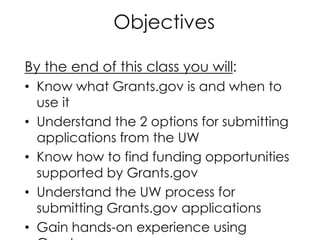 Objectives
By the end of this class you will:
• Know what Grants.gov is and when to
use it
• Understand the 2 options for submitting
applications from the UW
• Know how to find funding opportunities
supported by Grants.gov
• Understand the UW process for
submitting Grants.gov applications
• Gain hands-on experience using
 