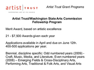 Artist Trust Grant Programs Artist Trust/Washington State Arts Commission  Fellowship Program  Merit Award, based on artistic excellence 21 - $7,500 Awards given each year Applications available in April and due on June 12th.  400-500 applications per year. Biennial, discipline specific: Odd numbered years (2009) - Craft, Music, Media, and Literature. Even numbered years (2008) – Emerging Fields & Cross-Disciplinary Arts, Performing Arts, Traditional & Folk Arts, and Visual Arts  