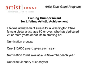 Artist Trust Grant Programs Twining Humber Award  for Lifetime Artistic Achievement  Lifetime achievement award for a Washington State female visual artist, age 60 or over, who has dedicated 25 or more years of her life to creating art  Nomination process One $10,000 award given each year Nomination forms available in November each year Deadline: January of each year 
