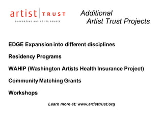 Additional  Artist Trust Projects EDGE Expansion into different disciplines  Residency Programs WAHIP (Washington Artists Health Insurance Project) Community Matching Grants Workshops Learn more at: www.artisttrust.org 