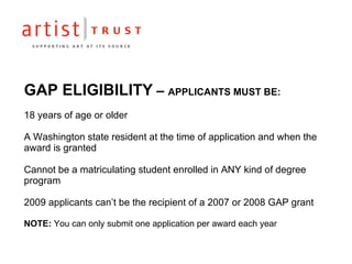 GAP ELIGIBILITY  –  APPLICANTS MUST BE: 18 years of age or older A Washington state resident at the time of application and when the award is granted Cannot be a matriculating student enrolled in ANY kind of degree program 2009 applicants can’t be the recipient of a 2007 or 2008 GAP grant NOTE:  You can only submit one application per award each year 