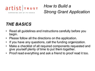 THE BASICS Read all guidelines and instructions carefully before you begin.  Please follow all the directions on the application. If you have any questions, call the funding organization. Make a checklist of all required components requested and give yourself plenty of time to put them together.  Proof read everything and ask a friend to proof read it too. How to Build a  Strong Grant Application 