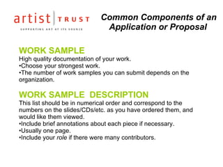 Common Components of an Application or Proposal WORK SAMPLE  High quality documentation of your work.  Choose your strongest work. The number of work samples you can submit depends on the organization. WORK SAMPLE  DESCRIPTION This list should be in numerical order and correspond to the numbers on the slides/CDs/etc. as you have ordered them, and would like them viewed.  Include brief annotations about each piece if necessary. Usually one page. Include your  role  if there were many contributors. 