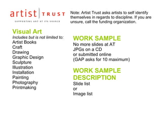 Visual Art Includes but is not limited to: Artist Books Craft Drawing Graphic Design  Sculpture Illustration Installation Painting Photography Printmaking WORK SAMPLE No more slides at AT JPGs on a CD  or submitted online (GAP asks for 10 maximum) WORK SAMPLE  DESCRIPTION Slide list  or  Image list Note: Artist Trust asks artists to self identify themselves in regards to discipline. If you are unsure, call the funding organization. 