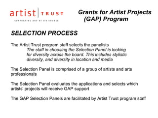 SELECTION PROCESS The Artist Trust program staff selects the panelists The staff in choosing the Selection Panel is looking  for diversity across the board. This includes stylistic  diversity, and diversity in location and media The Selection Panel is comprised of a group of artists and arts professionals The Selection Panel evaluates the applications and selects which artists' projects will receive GAP support The GAP Selection Panels are facilitated by Artist Trust program staff Grants for Artist Projects (GAP) Program 