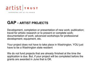 GAP  -  ARTIST PROJECTS Development, completion or presentation of new work; publication; travel for artistic research or to present or complete work; documentation of work; advanced workshops for professional development; equipment, etc. Your project does not have to take place in Washington, YOU just have to be a Washington state resident We do not fund projects that are already finished at the time the application is due. But, if your project will be completed before the grants are awarded in June that is OK. 