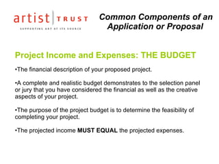 Common Components of an Application or Proposal Project Income and Expenses: THE BUDGET The financial description of your proposed project.   A complete and realistic budget demonstrates to the selection panel or jury that you have considered the financial as well as the creative aspects of your project. The purpose of the project budget is to determine the feasibility of completing your project. The projected income  MUST EQUAL  the projected expenses. 