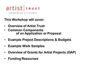 This Workshop will cover: Overview of Artist Trust Common Components    of an Application or Proposal Example Project Descriptions & Budgets Example Work Samples Overview of Grants for Artist Projects (GAP) Funding Resources 