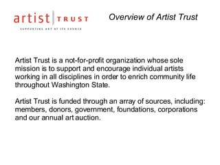 Overview of Artist Trust Artist Trust is a not-for-profit organization whose sole mission is to support and encourage individual artists working in all disciplines in order to enrich community life throughout Washington State. Artist Trust is funded through an array of sources, including: members, donors, government, foundations, corporations and our annual art auction.  