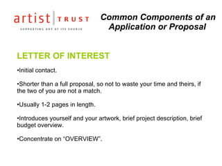 Common Components of an Application or Proposal LETTER OF INTEREST Initial contact.  Shorter than a full proposal, so not to waste your time and theirs, if the two of you are not a match.  Usually 1-2 pages in length.  Introduces yourself and your artwork, brief project description, brief budget overview.  Concentrate on “OVERVIEW”. 