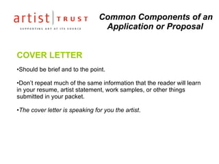 Common Components of an Application or Proposal COVER LETTER Should be brief and to the point.  Don’t repeat much of the same information that the reader will learn in your resume, artist statement, work samples, or other things submitted in your packet.  The cover letter is speaking for you the artist .  