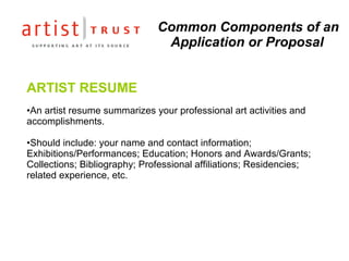 Common Components of an Application or Proposal ARTIST RESUME An artist resume summarizes your professional art activities and accomplishments.  Should include: your name and contact information; Exhibitions/Performances; Education; Honors and Awards/Grants; Collections; Bibliography; Professional affiliations; Residencies; related experience, etc. 