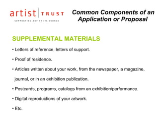 Common Components of an Application or Proposal SUPPLEMENTAL MATERIALS Letters of reference, letters of support. Proof of residence.   Articles written about your work, from the newspaper, a magazine,    journal, or in an exhibition publication. Postcards, programs, catalogs from an exhibition/performance. Digital reproductions of your artwork. Etc. 