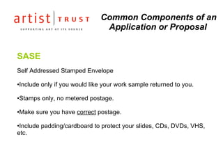 Common Components of an Application or Proposal SASE Self Addressed Stamped Envelope Include only if you would like your work sample returned to you. Stamps only, no metered postage. Make sure you have  correct  postage. Include padding/cardboard to protect your slides, CDs, DVDs, VHS, etc. 