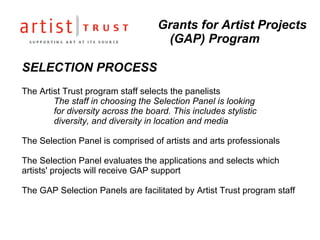 SELECTION PROCESS The Artist Trust program staff selects the panelists The staff in choosing the Selection Panel is looking  for diversity across the board. This includes stylistic  diversity, and diversity in location and media The Selection Panel is comprised of artists and arts professionals The Selection Panel evaluates the applications and selects which artists' projects will receive GAP support The GAP Selection Panels are facilitated by Artist Trust program staff Grants for Artist Projects (GAP) Program 