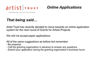 That being said… Artist Trust has recently decided to move towards an online application system for the next round of Grants for Artists Projects. We will not accept paper applications: All of the same suggestions as before but remember: - Be prepared  - Call the granting organization in advance to answer any questions - Submit your application during the granting organization’s business hours Online Applications  
