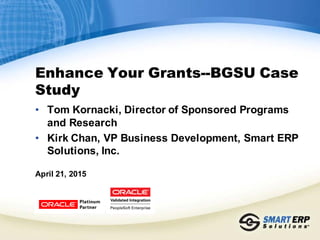 Enhance Your Grants--BGSU Case
Study
• Tom Kornacki, Director of Sponsored Programs
and Research
• Kirk Chan, VP Business Development, Smart ERP
Solutions, Inc.
April 21, 2015
 