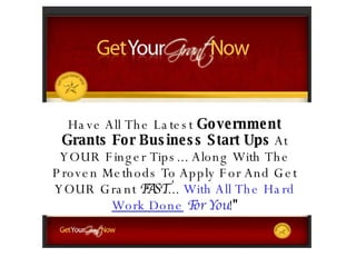 Have All  The Latest  Government Grants  For Business Start Ups  At YOUR Finger Tips... Along With The Proven Methods To Apply For And Get YOUR Grant  FAST ...  With All The Hard  Work Done   For You ! &quot; 