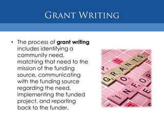 Grant WritingThe process of grant writing includes identifying a community need, matching that need to the mission of the funding source, communicating with the funding source regarding the need, implementing the funded project, and reporting back to the funder.