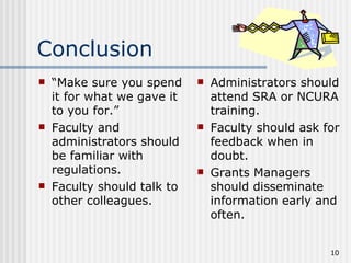Conclusion
   “Make sure you spend        Administrators should
    it for what we gave it       attend SRA or NCURA
    to you for.”                 training.
   Faculty and                 Faculty should ask for
    administrators should        feedback when in
    be familiar with             doubt.
    regulations.                Grants Managers
   Faculty should talk to       should disseminate
    other colleagues.            information early and
                                 often.


                                                     10
 