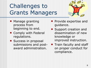 Challenges to
Grants Managers
   Manage granting            Provide expertise and
    process from                guidance.
    beginning to end.          Support creation and
   Comply with Federal         dissemination of new
    regulations.                knowledge or
   Success in proposal         improved instruction.
    submissions and post-      Train faculty and staff
    award administration.       on proper conduct for
                                compliance.



                                                      8
 