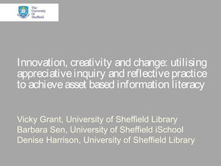 Innovation, creativity and change: utilising
appreciativeinquiry and reflectivepractice
to achieveasset based information literacy
Vicky Grant, University of Sheffield Library
Barbara Sen, University of Sheffield iSchool
Denise Harrison, University of Sheffield Library
 