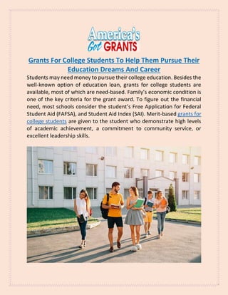 Grants For College Students To Help Them Pursue Their
Education Dreams And Career
Students may need money to pursue their college education. Besides the
well-known option of education loan, grants for college students are
available, most of which are need-based. Family’s economic condition is
one of the key criteria for the grant award. To figure out the financial
need, most schools consider the student’s Free Application for Federal
Student Aid (FAFSA), and Student Aid Index (SAI). Merit-based grants for
college students are given to the student who demonstrate high levels
of academic achievement, a commitment to community service, or
excellent leadership skills.
 
