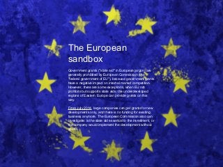 The European
sandbox
Government grants ("state aid" in European jargon) are
generally prohibited by European Commission (the
"federal government of EU"), because government grants
have a negative impact on internal market competition.
However, there are some exceptions, when EU not
prohibits but supports state aids: the underdeveloped
regions of Eastern Europe can provide grants on this
way.
From July 2014, large companies can get grants for new
developments only, and there is no funding for existing
business anymore. The European Commission also can
investigate: is the state aid essential to the investment, or
the company would implement the development without
grants.
 