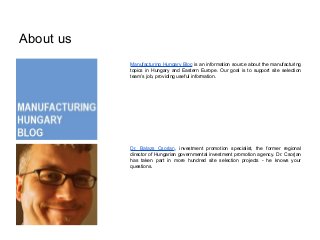 About us
Manufacturing Hungary Blog is an information source about the manufacturing
topics in Hungary and Eastern Europe. Our goal is to support site selection
team’s job, providing useful information.
Dr. Balazs Csorjan, investment promotion specialist, the former regional
director of Hungarian governmental investment promotion agency. Dr. Csorjan
has taken part in more hundred site selection projects - he knows your
questions.
 
