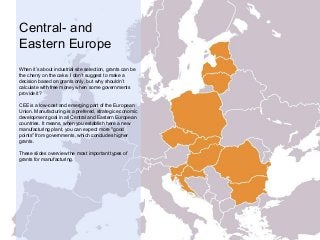 Central- and
Eastern Europe
When it’s about industrial site selection, grants can be
the cherry on the cake. I don’t suggest to make a
decision based on grants only, but why shouldn’t
calculate with free money when some governments
provide it?
CEE is a low-cost and emerging part of the European
Union. Manufacturing is a prefered, strategic economic
development goal in all Central and Eastern European
countries. It means, when you establish here a new
manufacturing plant, you can expect more "good
points" from governments, which concludes higher
grants.
These slides overview the most important types of
grants for manufacturing.
 