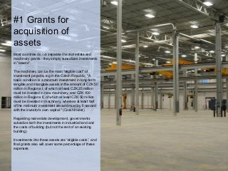 #1 Grants for
acquisition of
assets
Most countries do not separate the real estate and
machinery grants - they simply subsidizes investments
in "assets".
The machinery can be the main "eligible cost" of
investment projects, e.g in the Czech Republic, "A
basic condition is a minimum investment in long-term
tangible and intangible assets in the amount of CZK 50
million in Regions I, of which at least CZK 25 million
must be invested in new machinery, and CZK 100
million in Regions II, of which at least CZK 50 million
must be invested in machinery, whereas at least half
of the minimum investment amount must by ﬁ nanced
with the investor’s own capital." (CzechInvest)
Regarding real estate development, governments
subsidize both the investments in industrial land and
the costs of building (but not the rent of an existing
building)
Investments into these assets are “eligible costs”, and
final grants also will cover some percentage of these
expenses.
 