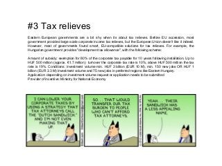 #3 Tax relieves
Eastern European governments are a bit shy when its about tax relieves. Before EU accession, most
government provided large scale corporate income tax relieves, but the European Union doesn't like it indeed.
However, most of governments found smart, EU-compatible solutions for tax relieves. For example, the
Hungarian government provides "development tax allowance", with the following scheme:
Amount of subsidy: exemption for 80% of the corporate tax payable for 10 years following installation. Up to
HUF 500 million (approx. €1.7 million) turnover the corporate tax rate is 10%, above HUF 500 million the tax
rate is 19%. Conditions: investment volume min. HUF 3 billion (EUR 10 M), min. 150 new jobs OR HUF 1
billion (EUR 3.3 M) investment volume and 75 new jobs in preferred regions like Eastern Hungary.
Application: depending on investment volume request or application needs to be submitted
Provider of incentive: Ministry for National Economy
 