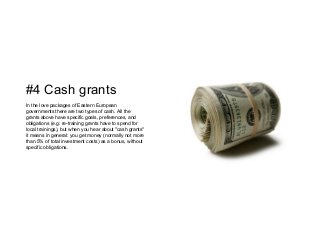 #4 Cash grants
In the love packages of Eastern European
governments there are two types of cash. All the
grants above have specific goals, preferences, and
obligations (e.g: re-training grants have to spend for
local trainings), but when you hear about "cash grants"
it means in general: you get money (normally not more
than 5% of total investment costs) as a bonus, without
specific obligations.
 