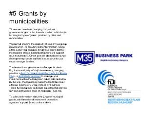 #5 Grants by
municipalities
Till now we have been studying the national
governments’ grants, but there is another, a bit chaotic
but magical type of grants: provided by cities and
communities.
You cannot imagine the creativity of Eastern European
mayors when it’s about investment promotion. Some
offers a one-year entrance for all your future staff to
the matches of local basketball team (“it will support
your recruitment”). Others provide international school
development projects and family assistance to your
expat manager families.
The bravest local governments offer special deals.
E.g. the municipality of Hajduboszormeny, Hungary,
provides a free of charge industrial property for 50 new
jobs + a dedicated vice mayor to manage your
investment within the Hungarian public administration.
By the way, the location is inside the top10 best cost
effective regions of Europe (ranked by Financial
Times’ fDi Magazine), so beside basketball tickets you
can gain pretty good deals on municipal level, too.
To collect information about the jungle of municipal
grants, ask the national investment promotion
agencies’ support (listed on the slide 4).
 
