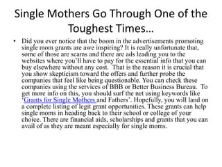 Single Mothers Go Through One of the Toughest Times… Did you ever notice that the boom in the advertisements promoting single mom grants are awe inspiring? It is really unfortunate that, some of those are scams and there are ads leading you to the websites where you’ll have to pay for the essential info that you can buy elsewhere without any cost.  That is the reason it is crucial that you show skepticism toward the offers and further probe the companies that feel like being questionable. You can check these companies using the services of BBB or Better Business Bureau.  To get more info on this, you should surf the net using keywords like ‘Grants for Single Mothers and Fathers’. Hopefully, you will land on a complete listing of legit grant opportunities. These grants can help single moms in heading back to their school or college of your choice. There are financial aids, scholarships and grants that you can avail of as they are meant especially for single moms.  