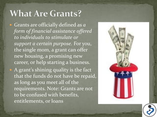  Grants are officially defined as a
  form of financial assistance offered
  to individuals to stimulate or
  support a certain purpose. For you,
  the single mom, a grant can offer
  new housing, a promising new
  career, or help starting a business.
 A grant’s shining quality is the fact
  that the funds do not have be repaid,
  as long as you meet all of the
  requirements. Note: Grants are not
  to be confused with benefits,
  entitlements, or loans
 