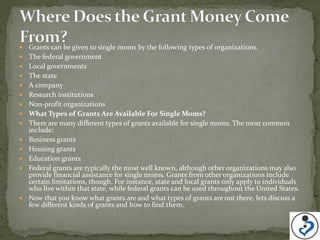    Grants can be given to single moms by the following types of organizations.
   The federal government
   Local governments
   The state
   A company
   Research institutions
   Non-profit organizations
   What Types of Grants Are Available For Single Moms?
   There are many different types of grants available for single moms. The most common
    include:
   Business grants
   Housing grants
   Education grants
   Federal grants are typically the most well known, although other organizations may also
    provide financial assistance for single moms. Grants from other organizations include
    certain limitations, though. For instance, state and local grants only apply to individuals
    who live within that state, while federal grants can be used throughout the United States.
   Now that you know what grants are and what types of grants are out there, lets discuss a
    few different kinds of grants and how to find them.
 