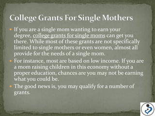  If you are a single mom wanting to earn your
  degree, college grants for single moms can get you
  there. While most of these grants are not specifically
  limited to single mothers or even women, almost all
  provide for the needs of a single mom.
 For instance, most are based on low income. If you are
  a mom raising children in this economy without a
  proper education, chances are you may not be earning
  what you could be.
 The good news is, you may qualify for a number of
  grants.
 