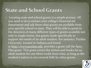  Locating state and school grants is a simple process. All
  you need to do is contact your college’s financial aid
  department and ask them what grants are available from
  your specific school or state. They will be able to point in
  the direction of many different types of grants available not
  only to single moms, but grants made specifically to
  support the needs of an adult student. For instance, Purdue
  University, located in Indiana and found
  at http://www.purdue.edu, provides a grant call the Span
  Plan grant. This grant covers the tuition and books for an
  adult student for one three credit-hour class, as long as the
  student’s tuition is not covered fully by other grants.
 