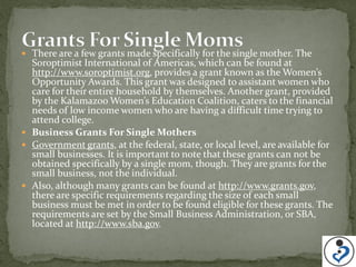  There are a few grants made specifically for the single mother. The
  Soroptimist International of Americas, which can be found at
  http://www.soroptimist.org, provides a grant known as the Women’s
  Opportunity Awards. This grant was designed to assistant women who
  care for their entire household by themselves. Another grant, provided
  by the Kalamazoo Women’s Education Coalition, caters to the financial
  needs of low income women who are having a difficult time trying to
  attend college.
 Business Grants For Single Mothers
 Government grants, at the federal, state, or local level, are available for
  small businesses. It is important to note that these grants can not be
  obtained specifically by a single mom, though. They are grants for the
  small business, not the individual.
 Also, although many grants can be found at http://www.grants.gov,
  there are specific requirements regarding the size of each small
  business must be met in order to be found eligible for these grants. The
  requirements are set by the Small Business Administration, or SBA,
  located at http://www.sba.gov.
 