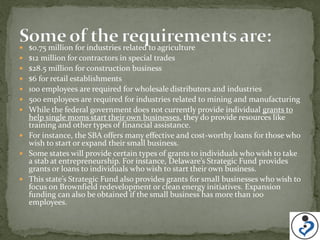  $0.75 million for industries related to agriculture
 $12 million for contractors in special trades
 $28.5 million for construction business
 $6 for retail establishments
 100 employees are required for wholesale distributors and industries
 500 employees are required for industries related to mining and manufacturing
 While the federal government does not currently provide individual grants to
  help single moms start their own businesses, they do provide resources like
  training and other types of financial assistance.
 For instance, the SBA offers many effective and cost-worthy loans for those who
  wish to start or expand their small business.
 Some states will provide certain types of grants to individuals who wish to take
  a stab at entrepreneurship. For instance, Delaware’s Strategic Fund provides
  grants or loans to individuals who wish to start their own business.
 This state’s Strategic Fund also provides grants for small businesses who wish to
  focus on Brownfield redevelopment or clean energy initiatives. Expansion
  funding can also be obtained if the small business has more than 100
  employees.
 