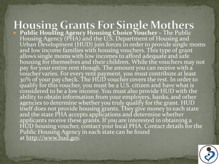  Public Housing Agency Housing Choice Voucher – The Public
  Housing Agency (PHA) and the U.S. Department of Housing and
  Urban Development (HUD) join forces in order to provide single moms
  and low income families with housing vouchers. This type of grant
  allows single moms with low incomes to afford adequate and safe
  housing for themselves and their children. While the vouchers may not
  pay for your entire rent though. The amount you can receive with a
  voucher varies. For every rent payment, you must contribute at least
  30% of your pay check. The HUD voucher covers the rest. In order to
  qualify for this voucher, you must be a U.S. citizen and have what is
  considered to be a low income. You must also provide HUD with the
  ability to obtain information from your employers, banks, and other
  agencies to determine whether you truly qualify for the grant. HUD
  itself does not provide housing grants. They give money to each state
  and the state PHA accepts applications and determine whether
  applicants receive these grants. If you are interested in obtaining a
  HUD housing voucher, contact your local PHA. Contact details for the
  Public Housing Agency in each state can be found
  at http://www.hud.gov.
 