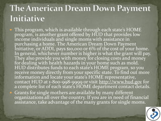 This program, which is available through each state’s HOME
  program, is another grant offered by HUD that provides low
  income individuals and single moms with assistance in
  purchasing a home. The American Dream Down Payment
  Initiative, or ADDI, pays $10,000 or 6% of the cost of your home.
  In general, whichever number is higher is what the grant will pay.
  They also provide you with money for closing costs and money
  for dealing with health hazards in your home such as mold.
  HUD distributes funds to each state’s HOME program, so you
  receive money directly from your specific state. To find out more
  information and locate your state’s HOME representative,
  contact HUD at 1-800-998-9999 or visit http://www.hud.gov for
  a complete list of each state’s HOME department contact details.
 Grants for single mothers are available by many different
  organizations all over the country. If you are in need of financial
  assistance, take advantage of the many grants for single moms.
 