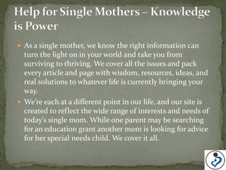 As a single mother, we know the right information can
  turn the light on in your world and take you from
  surviving to thriving. We cover all the issues and pack
  every article and page with wisdom, resources, ideas, and
  real solutions to whatever life is currently bringing your
  way.
 We’re each at a different point in our life, and our site is
  created to reflect the wide range of interests and needs of
  today’s single mom. While one parent may be searching
  for an education grant another mom is looking for advice
  for her special needs child. We cover it all.
 