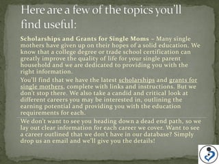 Scholarships and Grants for Single Moms – Many single
mothers have given up on their hopes of a solid education. We
know that a college degree or trade school certification can
greatly improve the quality of life for your single parent
household and we are dedicated to providing you with the
right information.
You’ll find that we have the latest scholarships and grants for
single mothers, complete with links and instructions. But we
don’t stop there. We also take a candid and critical look at
different careers you may be interested in, outlining the
earning potential and providing you with the education
requirements for each.
We don’t want to see you heading down a dead end path, so we
lay out clear information for each career we cover. Want to see
a career outlined that we don’t have in our database? Simply
drop us an email and we’ll give you the details!
 