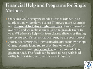  Once in a while everyone needs a little assistance. As a
  single mom, where do you turn? There are more resources
  and financial help for single mothers than you may be
  aware of, and we make it our mission to provide them to
  you. Whether it’s help with formula and diapers or finding
  money for your first start-up business, we are your source!
 AssistanceForSingleMothers.com also offers our own Hope
  Grant, recently launched to provide $500 worth of
  assistance to reach single mothers at the point of their
  greatest need. The funds can be used to help with food,
  utility bills, tuition, rent, or the cost of daycare.
 