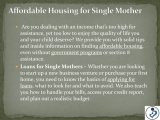 Are you dealing with an income that’s too high for
  assistance, yet too low to enjoy the quality of life you
  and your child deserve? We provide you with solid tips
  and inside information on finding affordable housing,
  even without government programs or section 8
  assistance.
 Loans for Single Mothers – Whether you are looking
  to start up a new business venture or purchase your first
  home, you need to know the basics of applying for
  loans, what to look for and what to avoid. We also teach
  you how to handle your bills, access your credit report,
  and plan out a realistic budget.
 