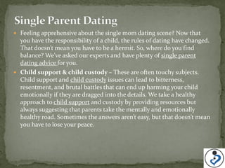  Feeling apprehensive about the single mom dating scene? Now that
  you have the responsibility of a child, the rules of dating have changed.
  That doesn’t mean you have to be a hermit. So, where do you find
  balance? We’ve asked our experts and have plenty of single parent
  dating advice for you.
 Child support & child custody – These are often touchy subjects.
  Child support and child custody issues can lead to bitterness,
  resentment, and brutal battles that can end up harming your child
  emotionally if they are dragged into the details. We take a healthy
  approach to child support and custody by providing resources but
  always suggesting that parents take the mentally and emotionally
  healthy road. Sometimes the answers aren’t easy, but that doesn’t mean
  you have to lose your peace.
 
